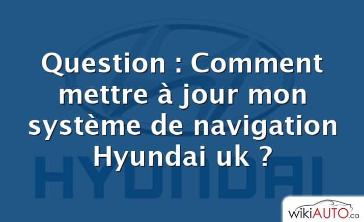 Question : Comment mettre à jour mon système de navigation Hyundai uk ?